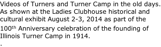Videos of Turners and Turner Camp in the old days. As shown at the Ladies Clubhouse historical and cultural exhibit August 2-3, 2014 as part of the 100th Anniversary celebration of the founding of Illinois Turner Camp in 1914. .